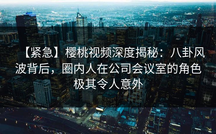 【紧急】樱桃视频深度揭秘:八卦风波背后,圈内人在公司会议室的角色极其令人意外 【紧急】樱桃视频深度揭秘:八卦风波背后,圈内人在公司会议室的角色极其令人意外