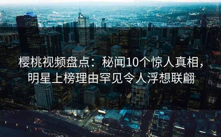 樱桃视频盘点：秘闻10个惊人真相，明星上榜理由罕见令人浮想联翩