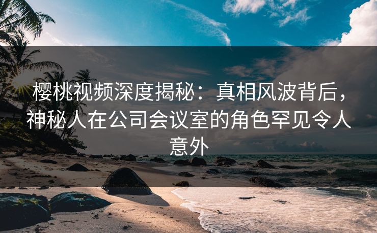 樱桃视频深度揭秘：真相风波背后，神秘人在公司会议室的角色罕见令人意外