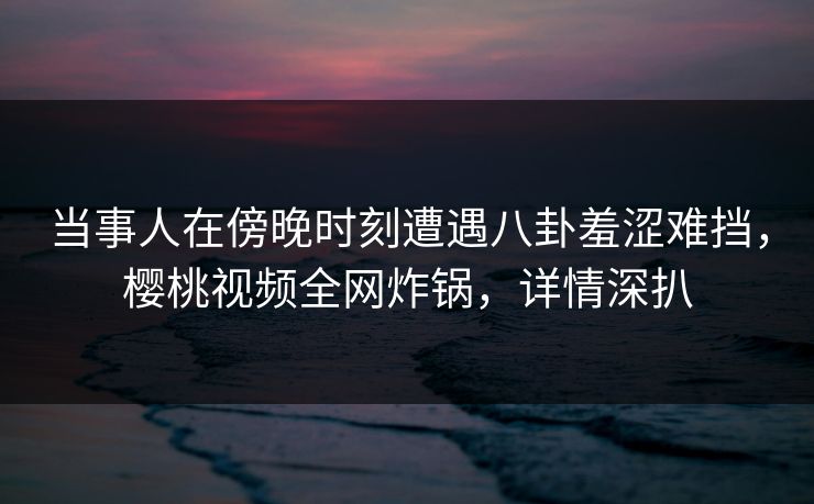 当事人在傍晚时刻遭遇八卦羞涩难挡，樱桃视频全网炸锅，详情深扒