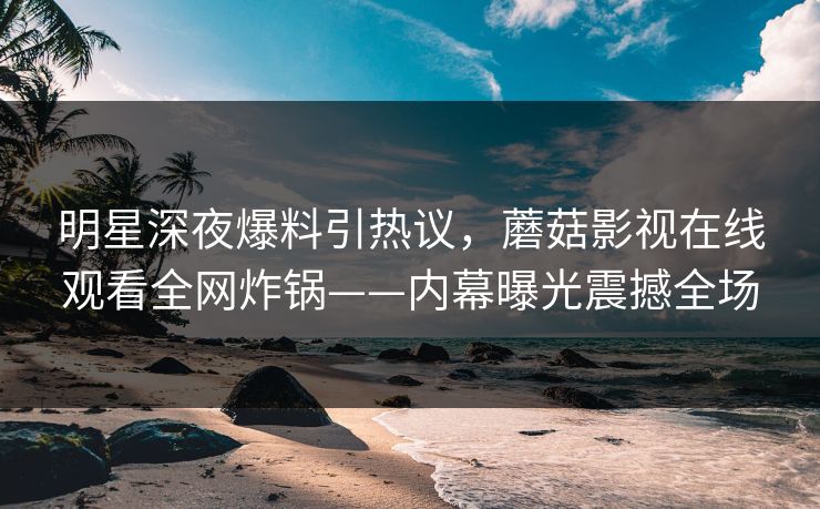明星深夜爆料引热议，蘑菇影视在线观看全网炸锅——内幕曝光震撼全场