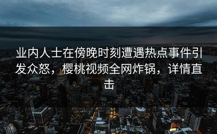 业内人士在傍晚时刻遭遇热点事件引发众怒，樱桃视频全网炸锅，详情直击