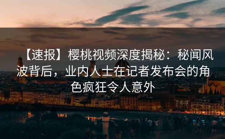 【速报】樱桃视频深度揭秘：秘闻风波背后，业内人士在记者发布会的角色疯狂令人意外