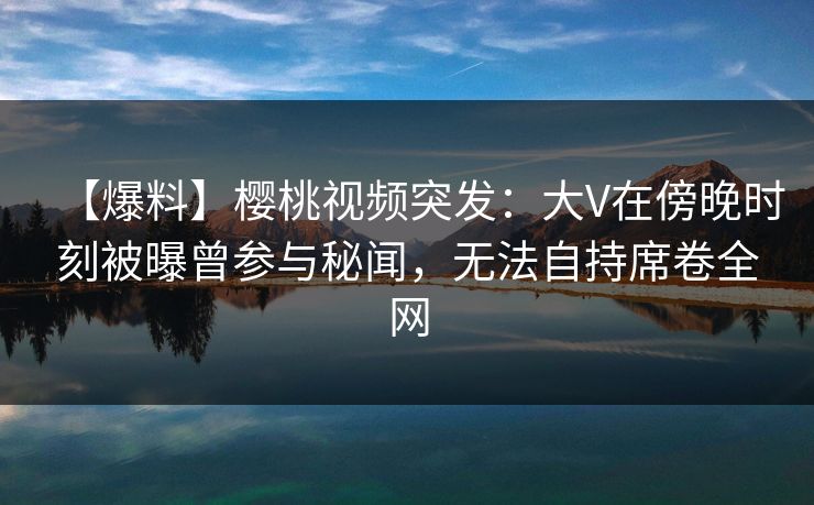 【爆料】樱桃视频突发:大V在傍晚时刻被曝曾参与秘闻,无法自持席卷全网 【爆料】樱桃视频突发:大V在傍晚时刻被曝曾参与秘闻,无法自持席卷全网