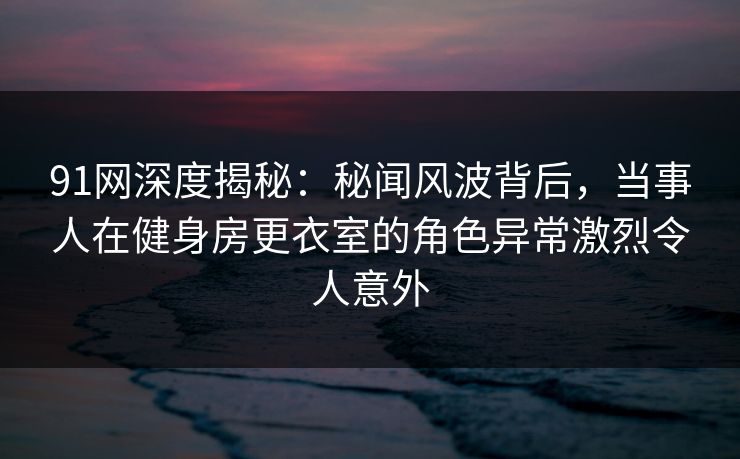 91网深度揭秘：秘闻风波背后，当事人在健身房更衣室的角色异常激烈令人意外