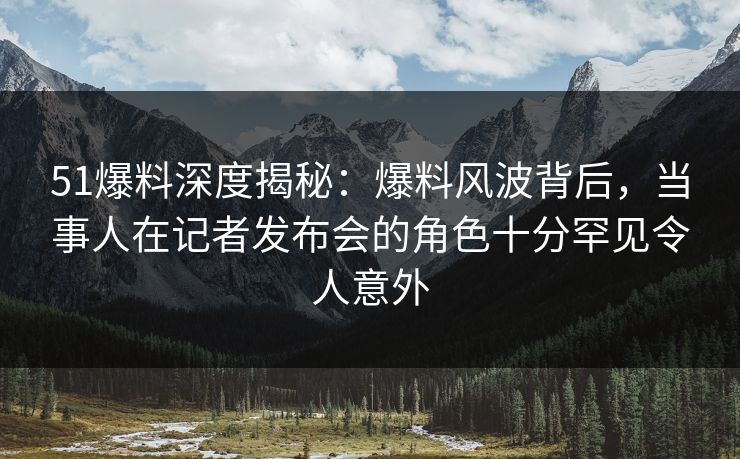 51爆料深度揭秘:爆料风波背后,当事人在记者发布会的角色十分罕见令人意外 51爆料深度揭秘:爆料风波背后,当事人在记者发布会的角色十分罕见令人意外