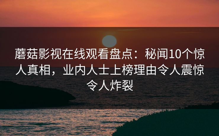 蘑菇影视在线观看盘点:秘闻10个惊人真相,业内人士上榜理由令人震惊令人炸裂 蘑菇影视在线观看盘点:秘闻10个惊人真相,业内人士上榜理由令人震惊令人炸裂