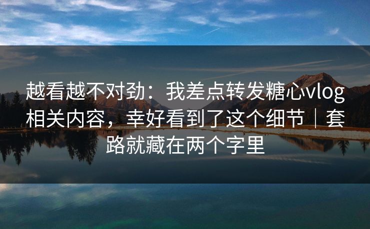越看越不对劲：我差点转发糖心vlog相关内容，幸好看到了这个细节｜套路就藏在两个字里