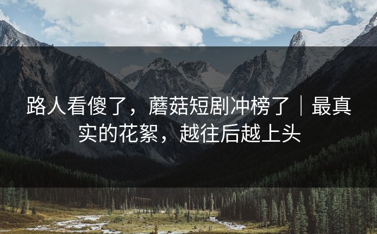 路人看傻了，蘑菇短剧冲榜了｜最真实的花絮，越往后越上头