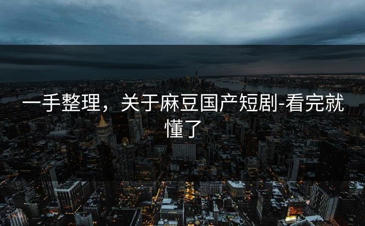 一手整理，关于麻豆国产短剧-看完就懂了