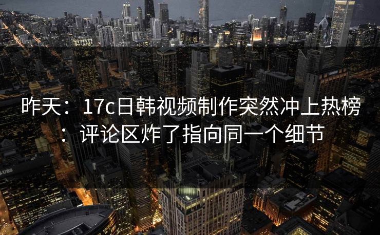 昨天：17c日韩视频制作突然冲上热榜：评论区炸了指向同一个细节