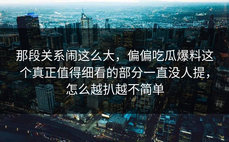 那段关系闹这么大，偏偏吃瓜爆料这个真正值得细看的部分一直没人提，怎么越扒越不简单